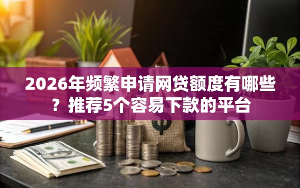 2026年频繁申请网贷额度有哪些？推荐5个容易下款的平台