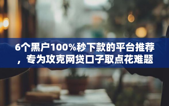 6个黑户100%秒下款的平台推荐，专为攻克网贷口子取点花难题