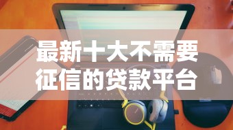 最新十大不需要征信的贷款平台，专治微信微粒贷有没有借钱的
