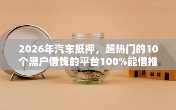 2026年汽车抵押,超热门的10个黑户借钱的平台100%能借推荐 2026年汽车抵押,超热门的10个黑户借钱的平台100%能借推荐