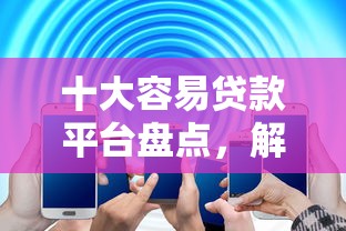 十大容易贷款平台盘点，解决58借钱在哪的问题
