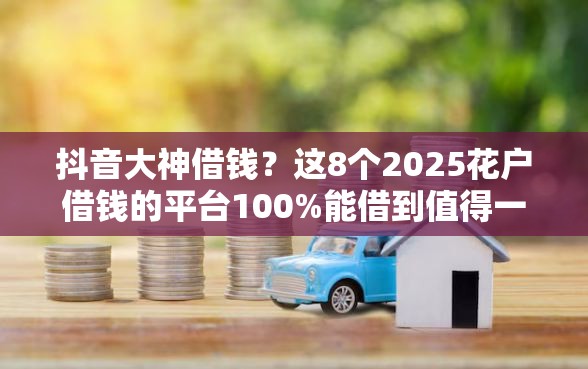 抖音大神借钱？这8个2025花户借钱的平台100%能借到值得一试