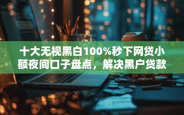 十大无视黑白100%秒下网贷小额夜间口子盘点，解决黑户贷款吧的问题
