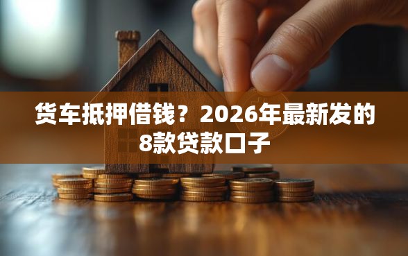 货车抵押借钱？2026年最新发的8款贷款口子
