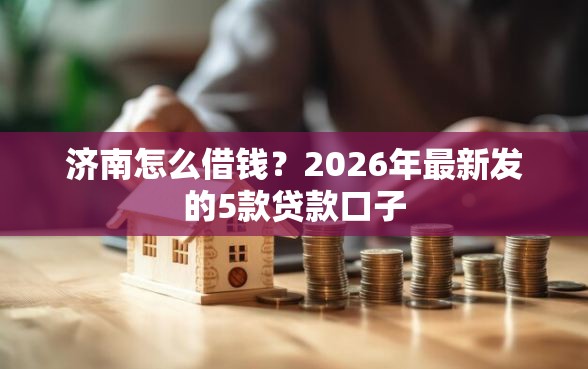 济南怎么借钱?2026年最新发的5款贷款口子 济南怎么借钱?2026年最新发的5款贷款口子