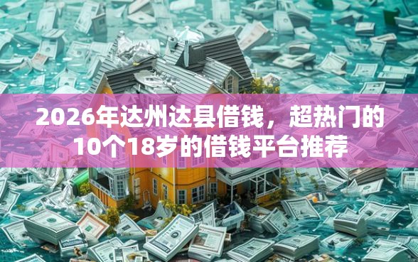 2026年达州达县借钱，超热门的10个18岁的借钱平台推荐