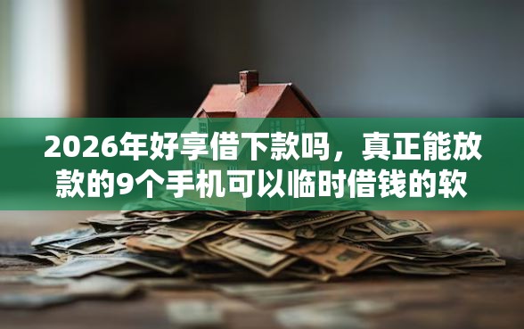 2026年好享借下款吗,真正能放款的9个手机可以临时借钱的软件推荐 2026年好享借下款吗,真正能放款的9个手机可以临时借钱的软件推荐