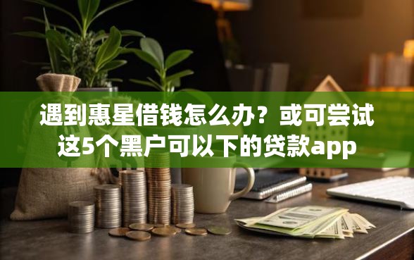 遇到惠星借钱怎么办？或可尝试这5个黑户可以下的贷款app