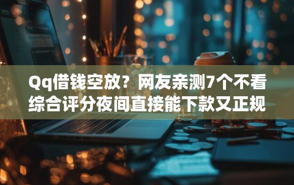 Qq借钱空放？网友亲测7个不看综合评分夜间直接能下款又正规的平台盘点
