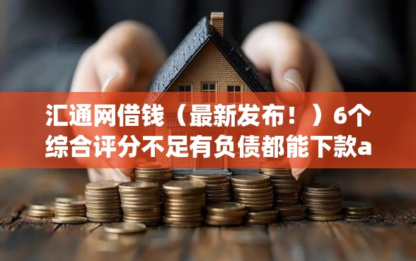 汇通网借钱（最新发布！）6个综合评分不足有负债都能下款app