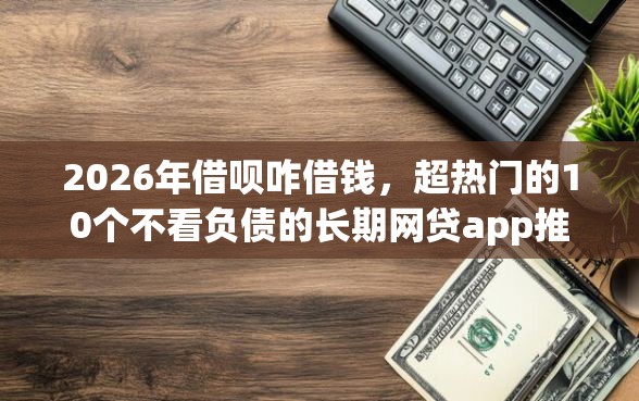 2026年借呗咋借钱，超热门的10个不看负债的长期网贷app推荐