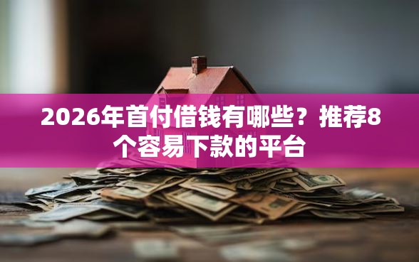 2026年首付借钱有哪些？推荐8个容易下款的平台