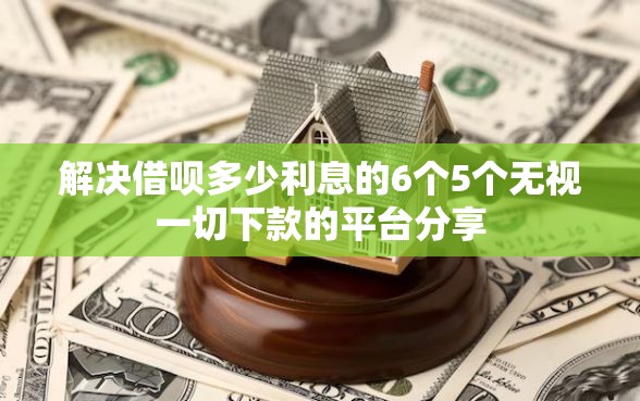 解决借呗多少利息的6个5个无视一切下款的平台分享