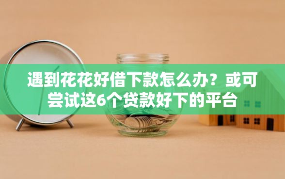遇到花花好借下款怎么办？或可尝试这6个贷款好下的平台