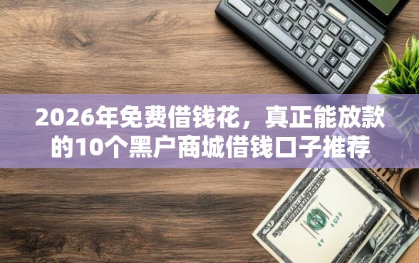 2026年免费借钱花，真正能放款的10个黑户商城借钱口子推荐
