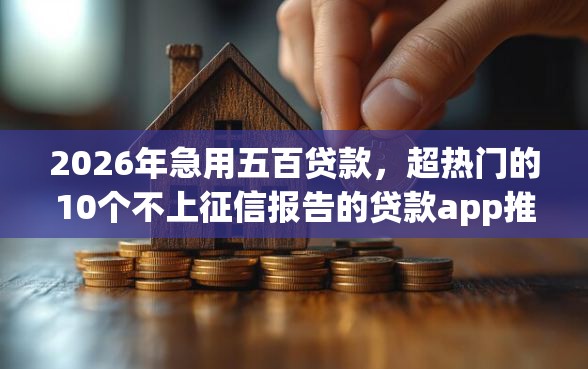 2026年急用五百贷款，超热门的10个不上征信报告的贷款app推荐