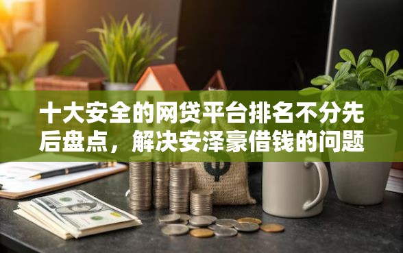 十大安全的网贷平台排名不分先后盘点，解决安泽豪借钱的问题