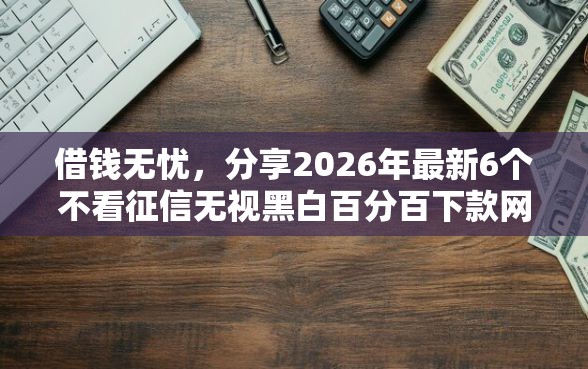 借钱无忧，分享2026年最新6个不看征信无视黑白百分百下款网贷口子