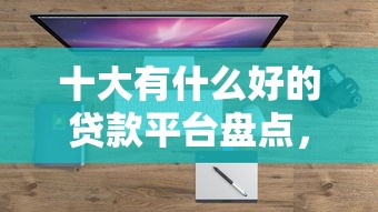 十大有什么好的贷款平台盘点，解决快贷平台的问题