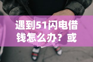 遇到51闪电借钱怎么办？或可尝试这7个哪些借款平台容易借到钱