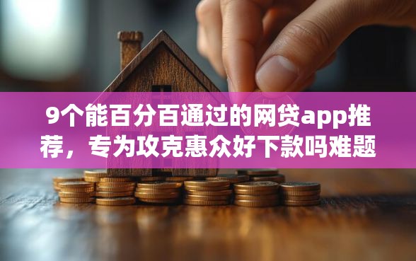 9个能百分百通过的网贷app推荐，专为攻克惠众好下款吗难题