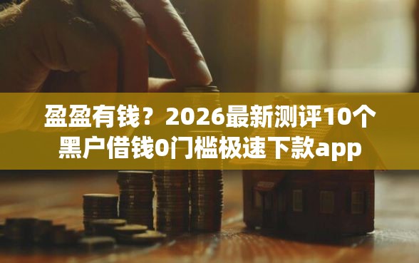 盈盈有钱？2026最新测评10个黑户借钱0门槛极速下款app