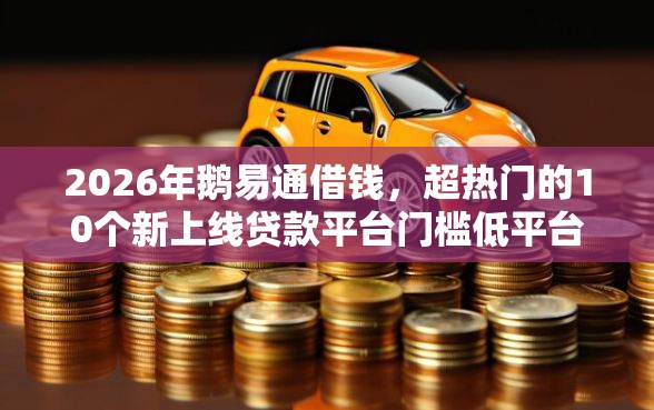 2026年鹅易通借钱，超热门的10个新上线贷款平台门槛低平台推荐