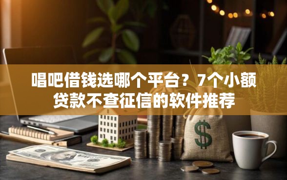 唱吧借钱选哪个平台？7个小额贷款不查征信的软件推荐