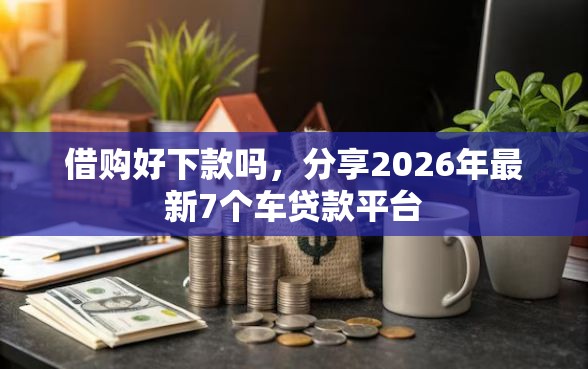 借购好下款吗，分享2026年最新7个车贷款平台