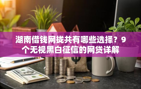 湖南借钱网拢共有哪些选择？9个无视黑白征信的网贷详解
