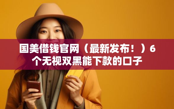 国美借钱官网（最新发布！）6个无视双黑能下款的口子