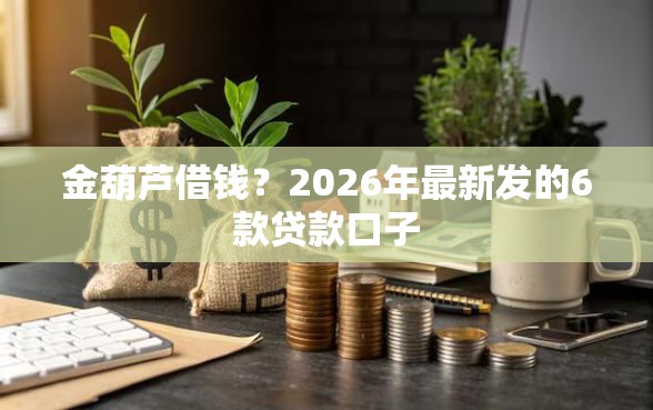 金葫芦借钱？2026年最新发的6款贷款口子