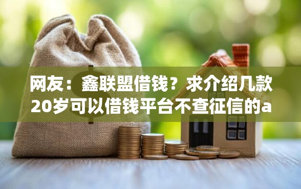 网友：鑫联盟借钱？求介绍几款20岁可以借钱平台不查征信的app