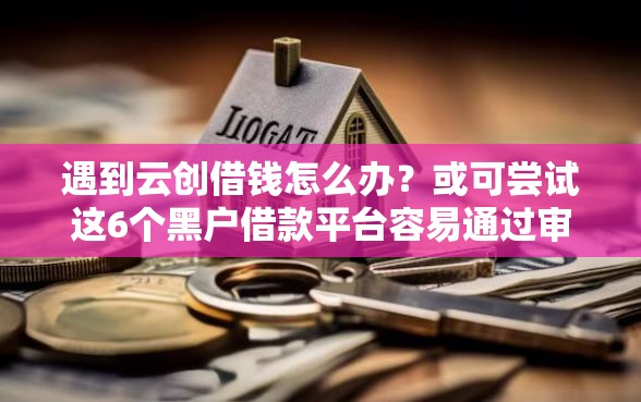 遇到云创借钱怎么办？或可尝试这6个黑户借款平台容易通过审核