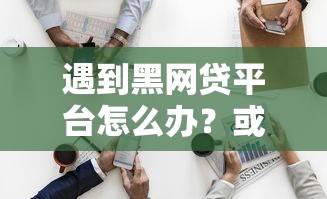 遇到黑网贷平台怎么办？或可尝试这7个官方贷款平台