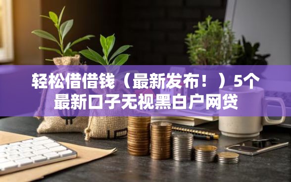 轻松借借钱（最新发布！）5个最新口子无视黑白户网贷