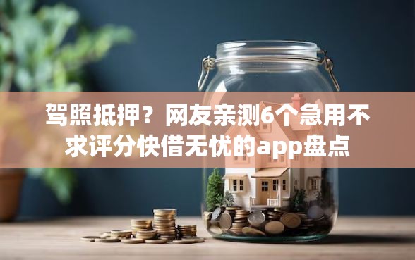 驾照抵押？网友亲测6个急用不求评分快借无忧的app盘点