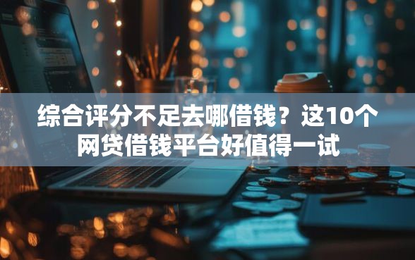 综合评分不足去哪借钱？这10个网贷借钱平台好值得一试