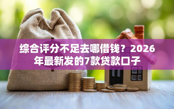 综合评分不足去哪借钱？2026年最新发的7款贷款口子