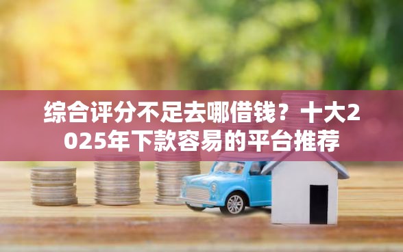 综合评分不足去哪借钱？十大2025年下款容易的平台推荐