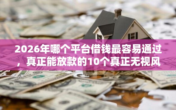 2026年哪个平台借钱最容易通过，真正能放款的10个真正无视风控黑白的网贷推荐