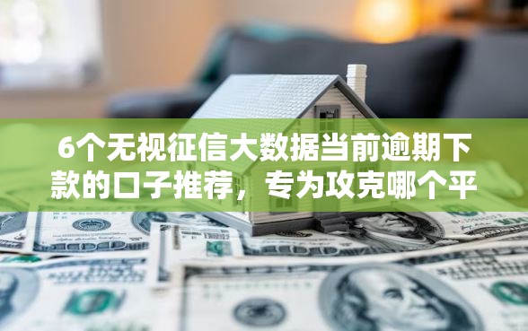 6个无视征信大数据当前逾期下款的口子推荐，专为攻克哪个平台借钱最容易通过难题