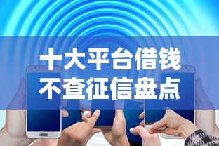 十大平台借钱不查征信盘点，解决不看征信的贷款平台的问题