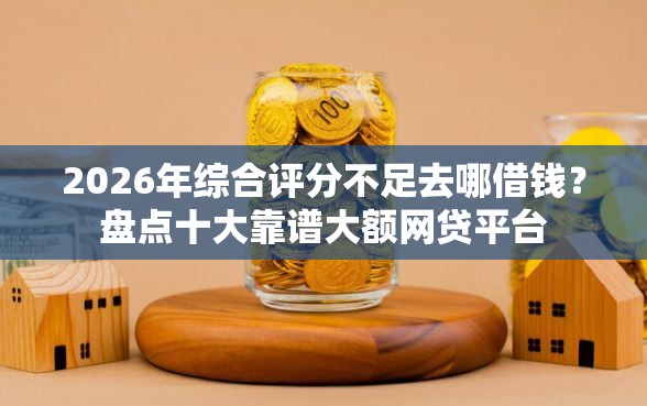 2026年综合评分不足去哪借钱？盘点十大靠谱大额网贷平台