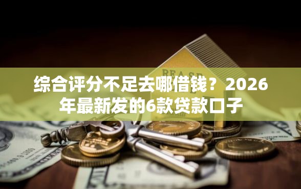 综合评分不足去哪借钱？2026年最新发的6款贷款口子