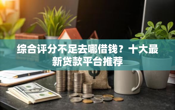综合评分不足去哪借钱？十大最新贷款平台推荐