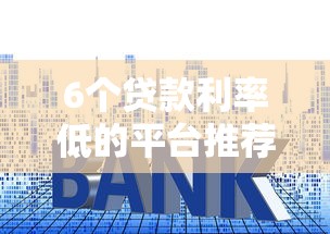 6个贷款利率低的平台推荐，专为攻克哪个平台借钱最容易通过难题