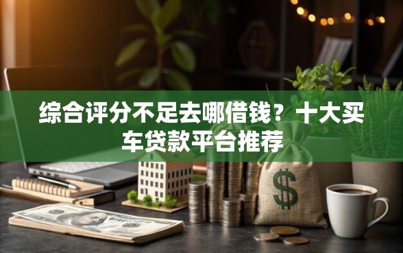 综合评分不足去哪借钱?十大买车贷款平台推荐 综合评分不足去哪借钱?十大买车贷款平台推荐