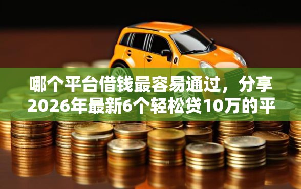哪个平台借钱最容易通过，分享2026年最新6个轻松贷10万的平台