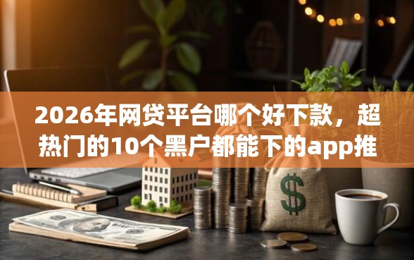 2026年网贷平台哪个好下款，超热门的10个黑户都能下的app推荐